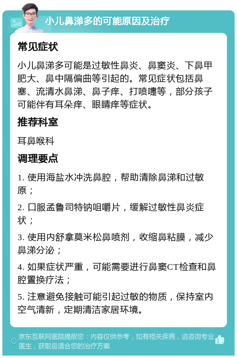 小儿鼻涕多的可能原因及治疗 常见症状 小儿鼻涕多可能是过敏性鼻炎、鼻窦炎、下鼻甲肥大、鼻中隔偏曲等引起的。常见症状包括鼻塞、流清水鼻涕、鼻子痒、打喷嚏等，部分孩子可能伴有耳朵痒、眼睛痒等症状。 推荐科室 耳鼻喉科 调理要点 1. 使用海盐水冲洗鼻腔，帮助清除鼻涕和过敏原； 2. 口服孟鲁司特钠咀嚼片，缓解过敏性鼻炎症状； 3. 使用内舒拿莫米松鼻喷剂，收缩鼻粘膜，减少鼻涕分泌； 4. 如果症状严重，可能需要进行鼻窦CT检查和鼻腔置换疗法； 5. 注意避免接触可能引起过敏的物质，保持室内空气清新，定期清洁家居环境。