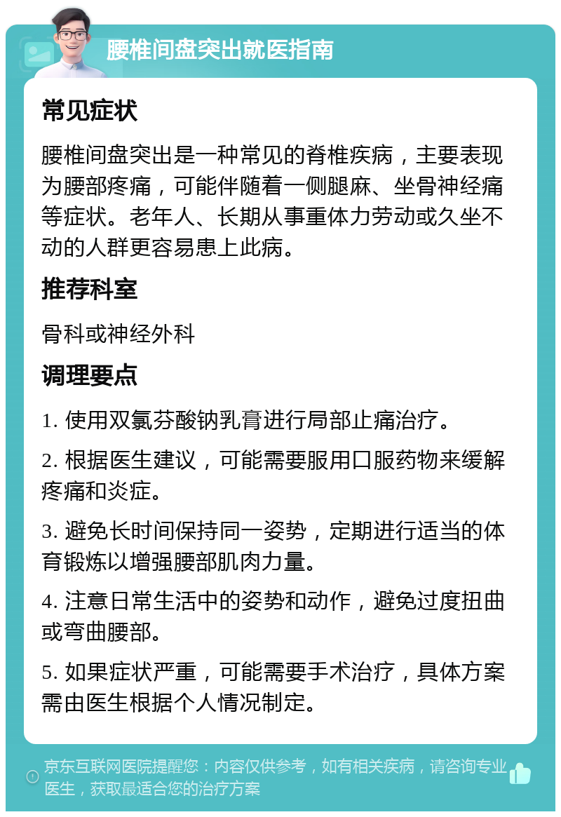 腰椎间盘突出就医指南 常见症状 腰椎间盘突出是一种常见的脊椎疾病，主要表现为腰部疼痛，可能伴随着一侧腿麻、坐骨神经痛等症状。老年人、长期从事重体力劳动或久坐不动的人群更容易患上此病。 推荐科室 骨科或神经外科 调理要点 1. 使用双氯芬酸钠乳膏进行局部止痛治疗。 2. 根据医生建议，可能需要服用口服药物来缓解疼痛和炎症。 3. 避免长时间保持同一姿势，定期进行适当的体育锻炼以增强腰部肌肉力量。 4. 注意日常生活中的姿势和动作，避免过度扭曲或弯曲腰部。 5. 如果症状严重，可能需要手术治疗，具体方案需由医生根据个人情况制定。