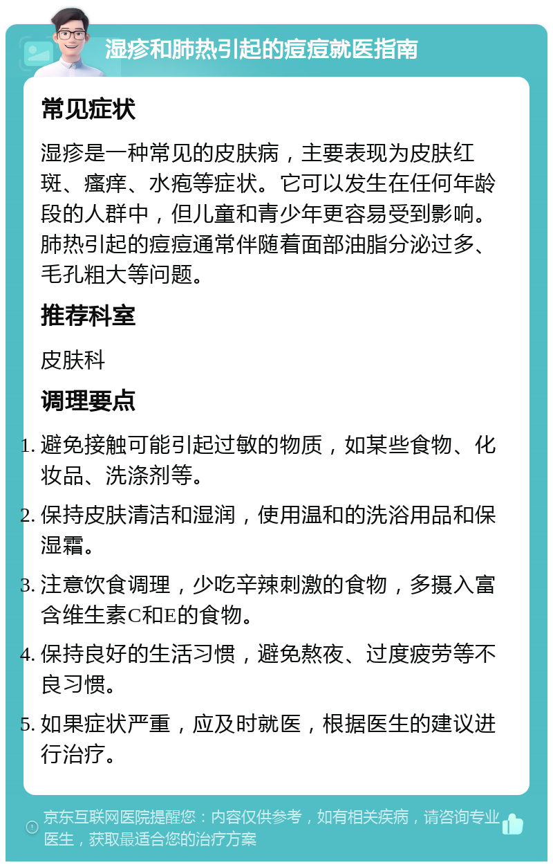 湿疹和肺热引起的痘痘就医指南 常见症状 湿疹是一种常见的皮肤病，主要表现为皮肤红斑、瘙痒、水疱等症状。它可以发生在任何年龄段的人群中，但儿童和青少年更容易受到影响。肺热引起的痘痘通常伴随着面部油脂分泌过多、毛孔粗大等问题。 推荐科室 皮肤科 调理要点 避免接触可能引起过敏的物质，如某些食物、化妆品、洗涤剂等。 保持皮肤清洁和湿润，使用温和的洗浴用品和保湿霜。 注意饮食调理，少吃辛辣刺激的食物，多摄入富含维生素C和E的食物。 保持良好的生活习惯，避免熬夜、过度疲劳等不良习惯。 如果症状严重，应及时就医，根据医生的建议进行治疗。