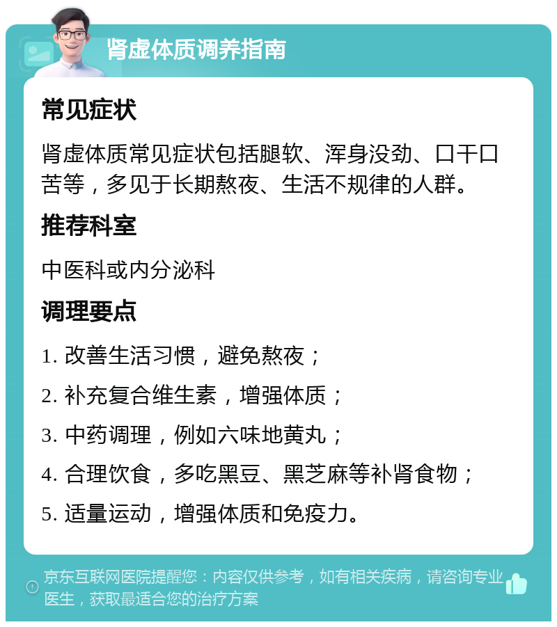 肾虚体质调养指南 常见症状 肾虚体质常见症状包括腿软、浑身没劲、口干口苦等，多见于长期熬夜、生活不规律的人群。 推荐科室 中医科或内分泌科 调理要点 1. 改善生活习惯，避免熬夜； 2. 补充复合维生素，增强体质； 3. 中药调理，例如六味地黄丸； 4. 合理饮食，多吃黑豆、黑芝麻等补肾食物； 5. 适量运动，增强体质和免疫力。