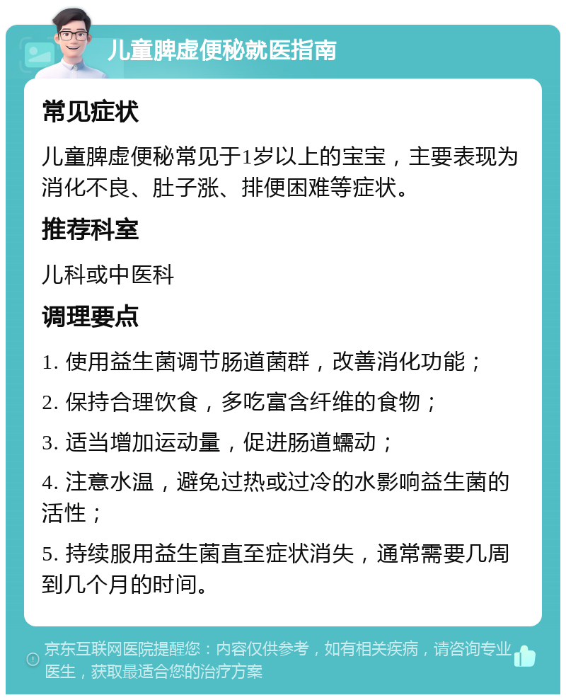 儿童脾虚便秘就医指南 常见症状 儿童脾虚便秘常见于1岁以上的宝宝，主要表现为消化不良、肚子涨、排便困难等症状。 推荐科室 儿科或中医科 调理要点 1. 使用益生菌调节肠道菌群，改善消化功能； 2. 保持合理饮食，多吃富含纤维的食物； 3. 适当增加运动量，促进肠道蠕动； 4. 注意水温，避免过热或过冷的水影响益生菌的活性； 5. 持续服用益生菌直至症状消失，通常需要几周到几个月的时间。