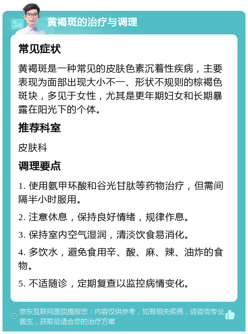 黄褐斑的治疗与调理 常见症状 黄褐斑是一种常见的皮肤色素沉着性疾病，主要表现为面部出现大小不一、形状不规则的棕褐色斑块，多见于女性，尤其是更年期妇女和长期暴露在阳光下的个体。 推荐科室 皮肤科 调理要点 1. 使用氨甲环酸和谷光甘肽等药物治疗，但需间隔半小时服用。 2. 注意休息，保持良好情绪，规律作息。 3. 保持室内空气湿润，清淡饮食易消化。 4. 多饮水，避免食用辛、酸、麻、辣、油炸的食物。 5. 不适随诊，定期复查以监控病情变化。