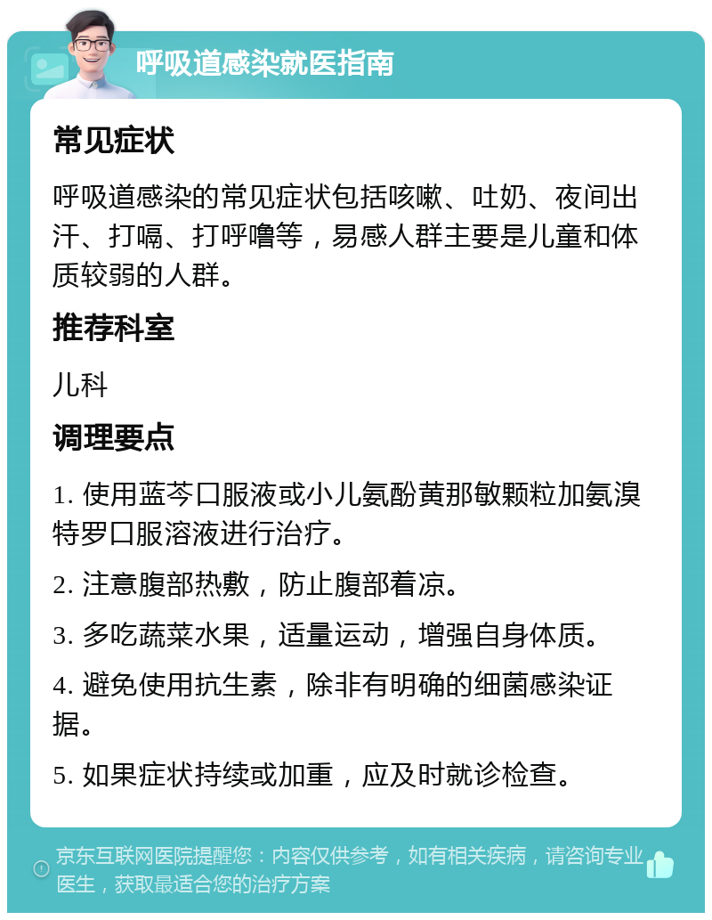 呼吸道感染就医指南 常见症状 呼吸道感染的常见症状包括咳嗽、吐奶、夜间出汗、打嗝、打呼噜等，易感人群主要是儿童和体质较弱的人群。 推荐科室 儿科 调理要点 1. 使用蓝芩口服液或小儿氨酚黄那敏颗粒加氨溴特罗口服溶液进行治疗。 2. 注意腹部热敷，防止腹部着凉。 3. 多吃蔬菜水果，适量运动，增强自身体质。 4. 避免使用抗生素，除非有明确的细菌感染证据。 5. 如果症状持续或加重，应及时就诊检查。