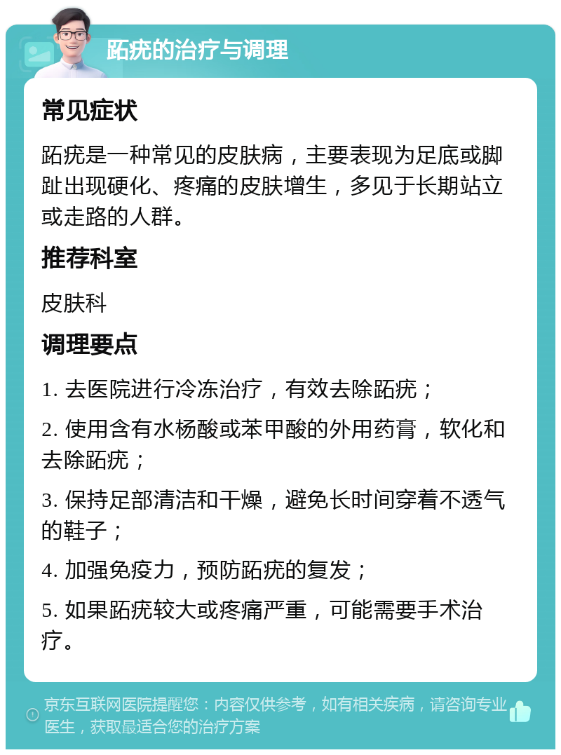 跖疣的治疗与调理 常见症状 跖疣是一种常见的皮肤病，主要表现为足底或脚趾出现硬化、疼痛的皮肤增生，多见于长期站立或走路的人群。 推荐科室 皮肤科 调理要点 1. 去医院进行冷冻治疗，有效去除跖疣； 2. 使用含有水杨酸或苯甲酸的外用药膏，软化和去除跖疣； 3. 保持足部清洁和干燥，避免长时间穿着不透气的鞋子； 4. 加强免疫力，预防跖疣的复发； 5. 如果跖疣较大或疼痛严重，可能需要手术治疗。