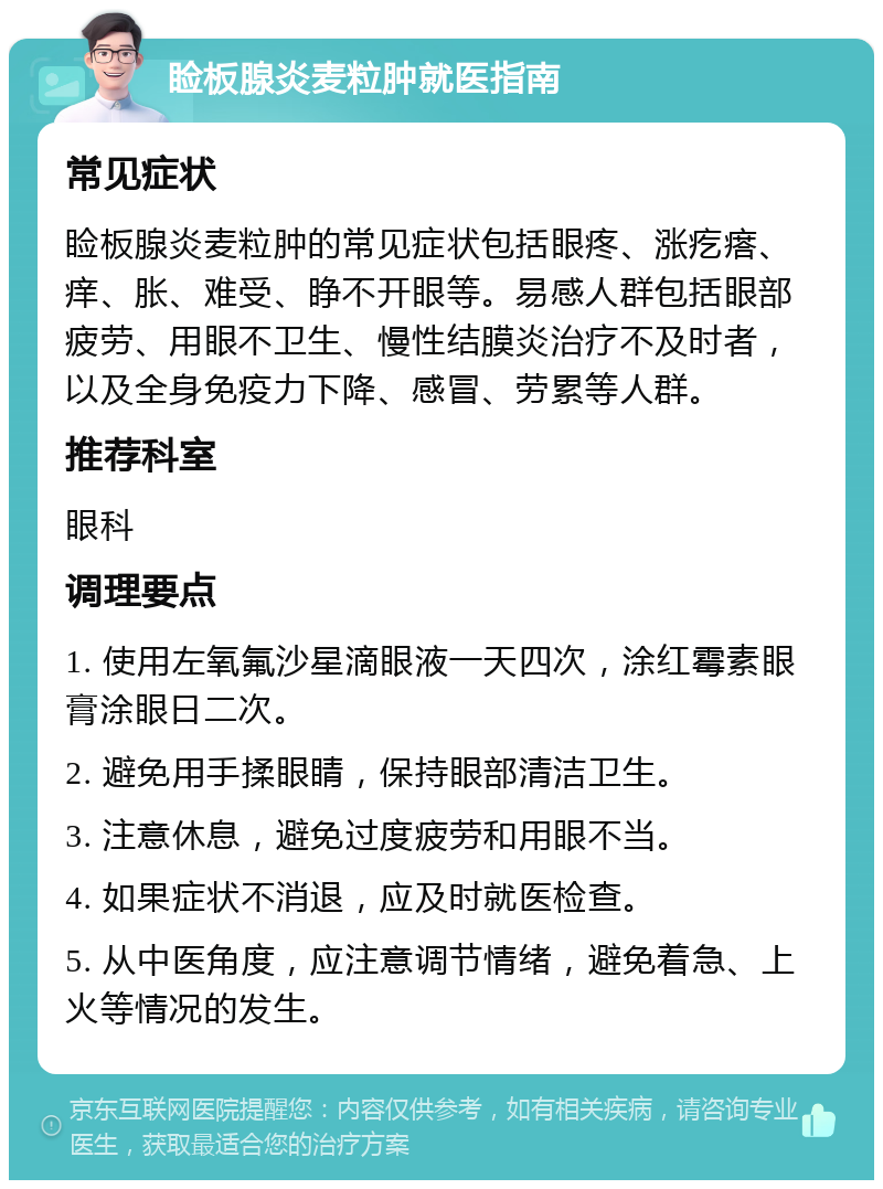 睑板腺炎麦粒肿就医指南 常见症状 睑板腺炎麦粒肿的常见症状包括眼疼、涨疙瘩、痒、胀、难受、睁不开眼等。易感人群包括眼部疲劳、用眼不卫生、慢性结膜炎治疗不及时者，以及全身免疫力下降、感冒、劳累等人群。 推荐科室 眼科 调理要点 1. 使用左氧氟沙星滴眼液一天四次，涂红霉素眼膏涂眼日二次。 2. 避免用手揉眼睛，保持眼部清洁卫生。 3. 注意休息，避免过度疲劳和用眼不当。 4. 如果症状不消退，应及时就医检查。 5. 从中医角度，应注意调节情绪，避免着急、上火等情况的发生。