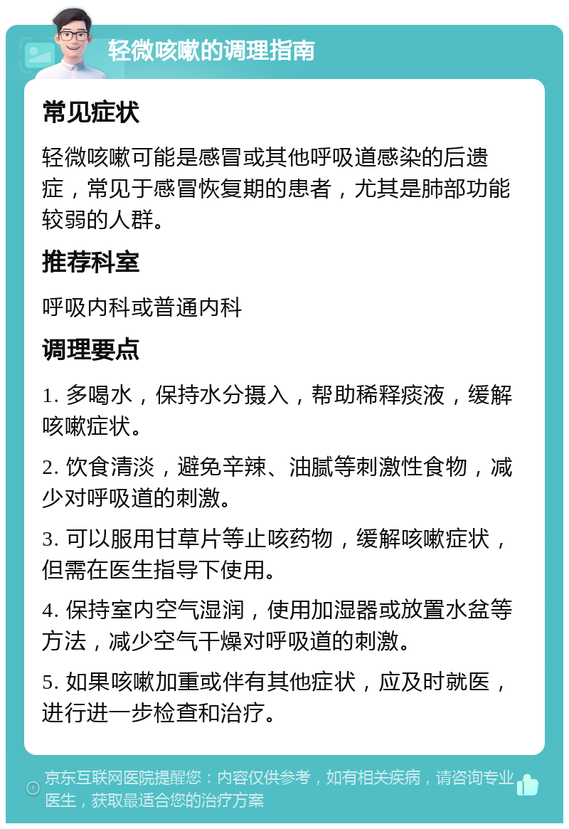 轻微咳嗽的调理指南 常见症状 轻微咳嗽可能是感冒或其他呼吸道感染的后遗症，常见于感冒恢复期的患者，尤其是肺部功能较弱的人群。 推荐科室 呼吸内科或普通内科 调理要点 1. 多喝水，保持水分摄入，帮助稀释痰液，缓解咳嗽症状。 2. 饮食清淡，避免辛辣、油腻等刺激性食物，减少对呼吸道的刺激。 3. 可以服用甘草片等止咳药物，缓解咳嗽症状，但需在医生指导下使用。 4. 保持室内空气湿润，使用加湿器或放置水盆等方法，减少空气干燥对呼吸道的刺激。 5. 如果咳嗽加重或伴有其他症状，应及时就医，进行进一步检查和治疗。