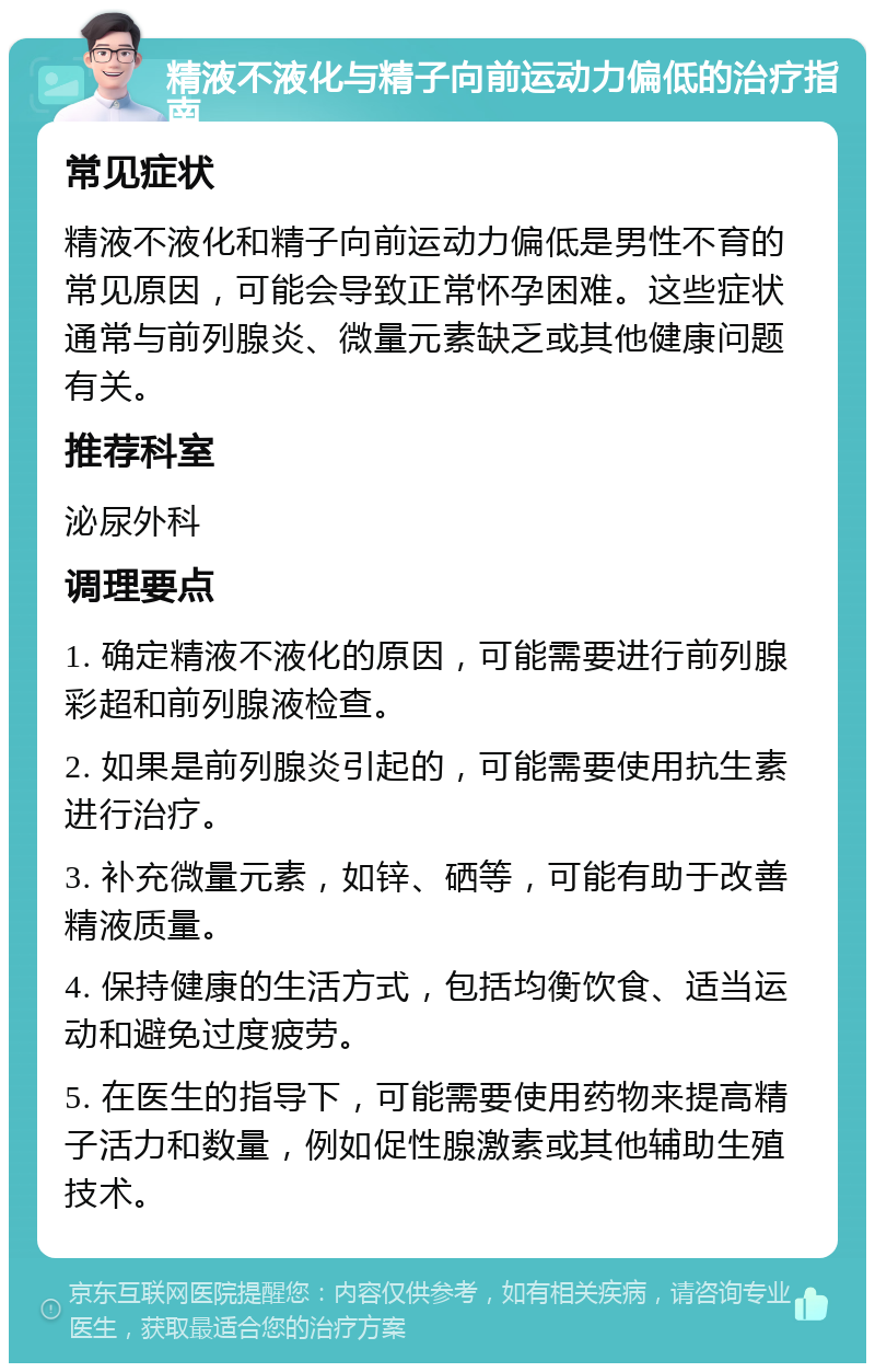 精液不液化与精子向前运动力偏低的治疗指南 常见症状 精液不液化和精子向前运动力偏低是男性不育的常见原因，可能会导致正常怀孕困难。这些症状通常与前列腺炎、微量元素缺乏或其他健康问题有关。 推荐科室 泌尿外科 调理要点 1. 确定精液不液化的原因，可能需要进行前列腺彩超和前列腺液检查。 2. 如果是前列腺炎引起的，可能需要使用抗生素进行治疗。 3. 补充微量元素，如锌、硒等，可能有助于改善精液质量。 4. 保持健康的生活方式，包括均衡饮食、适当运动和避免过度疲劳。 5. 在医生的指导下，可能需要使用药物来提高精子活力和数量，例如促性腺激素或其他辅助生殖技术。