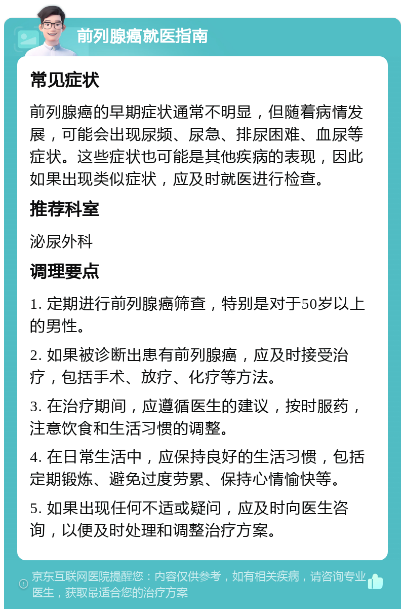 前列腺癌就医指南 常见症状 前列腺癌的早期症状通常不明显，但随着病情发展，可能会出现尿频、尿急、排尿困难、血尿等症状。这些症状也可能是其他疾病的表现，因此如果出现类似症状，应及时就医进行检查。 推荐科室 泌尿外科 调理要点 1. 定期进行前列腺癌筛查，特别是对于50岁以上的男性。 2. 如果被诊断出患有前列腺癌，应及时接受治疗，包括手术、放疗、化疗等方法。 3. 在治疗期间，应遵循医生的建议，按时服药，注意饮食和生活习惯的调整。 4. 在日常生活中，应保持良好的生活习惯，包括定期锻炼、避免过度劳累、保持心情愉快等。 5. 如果出现任何不适或疑问，应及时向医生咨询，以便及时处理和调整治疗方案。