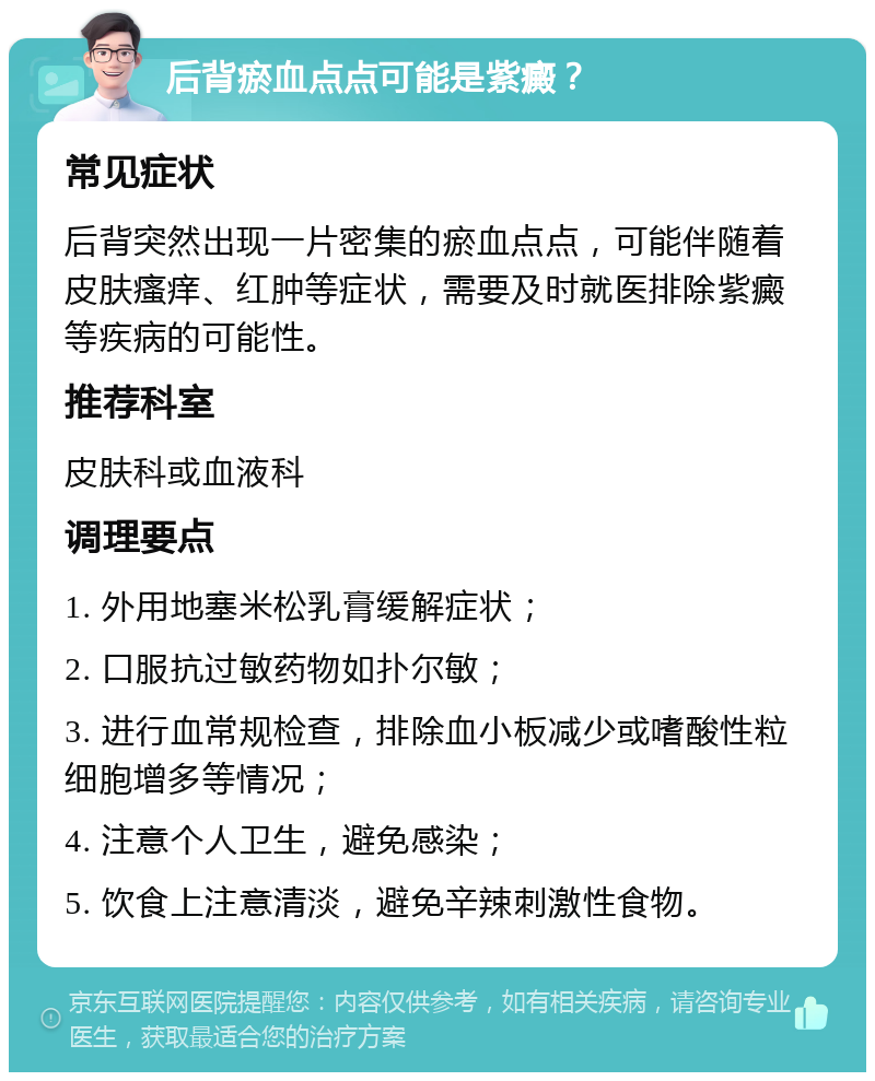 后背瘀血点点可能是紫癜？ 常见症状 后背突然出现一片密集的瘀血点点，可能伴随着皮肤瘙痒、红肿等症状，需要及时就医排除紫癜等疾病的可能性。 推荐科室 皮肤科或血液科 调理要点 1. 外用地塞米松乳膏缓解症状； 2. 口服抗过敏药物如扑尔敏； 3. 进行血常规检查，排除血小板减少或嗜酸性粒细胞增多等情况； 4. 注意个人卫生，避免感染； 5. 饮食上注意清淡，避免辛辣刺激性食物。