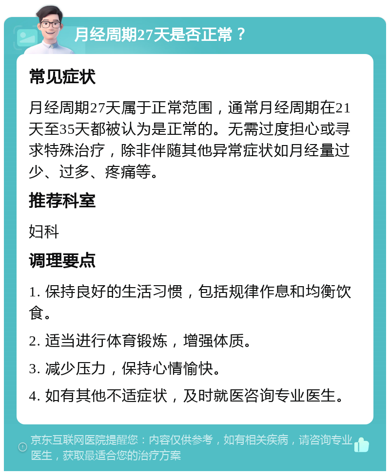 月经周期27天是否正常？ 常见症状 月经周期27天属于正常范围，通常月经周期在21天至35天都被认为是正常的。无需过度担心或寻求特殊治疗，除非伴随其他异常症状如月经量过少、过多、疼痛等。 推荐科室 妇科 调理要点 1. 保持良好的生活习惯，包括规律作息和均衡饮食。 2. 适当进行体育锻炼，增强体质。 3. 减少压力，保持心情愉快。 4. 如有其他不适症状，及时就医咨询专业医生。