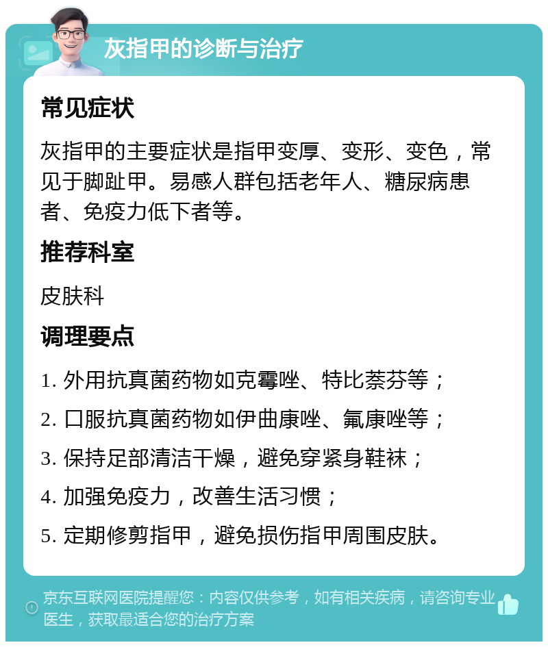 灰指甲的诊断与治疗 常见症状 灰指甲的主要症状是指甲变厚、变形、变色，常见于脚趾甲。易感人群包括老年人、糖尿病患者、免疫力低下者等。 推荐科室 皮肤科 调理要点 1. 外用抗真菌药物如克霉唑、特比萘芬等； 2. 口服抗真菌药物如伊曲康唑、氟康唑等； 3. 保持足部清洁干燥，避免穿紧身鞋袜； 4. 加强免疫力，改善生活习惯； 5. 定期修剪指甲，避免损伤指甲周围皮肤。