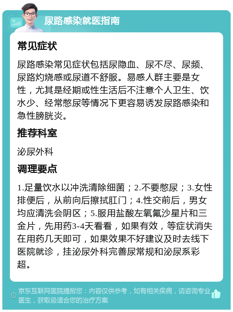 尿路感染就医指南 常见症状 尿路感染常见症状包括尿隐血、尿不尽、尿频、尿路灼烧感或尿道不舒服。易感人群主要是女性，尤其是经期或性生活后不注意个人卫生、饮水少、经常憋尿等情况下更容易诱发尿路感染和急性膀胱炎。 推荐科室 泌尿外科 调理要点 1.足量饮水以冲洗清除细菌；2.不要憋尿；3.女性排便后，从前向后擦拭肛门；4.性交前后，男女均应清洗会阴区；5.服用盐酸左氧氟沙星片和三金片，先用药3-4天看看，如果有效，等症状消失在用药几天即可，如果效果不好建议及时去线下医院就诊，挂泌尿外科完善尿常规和泌尿系彩超。