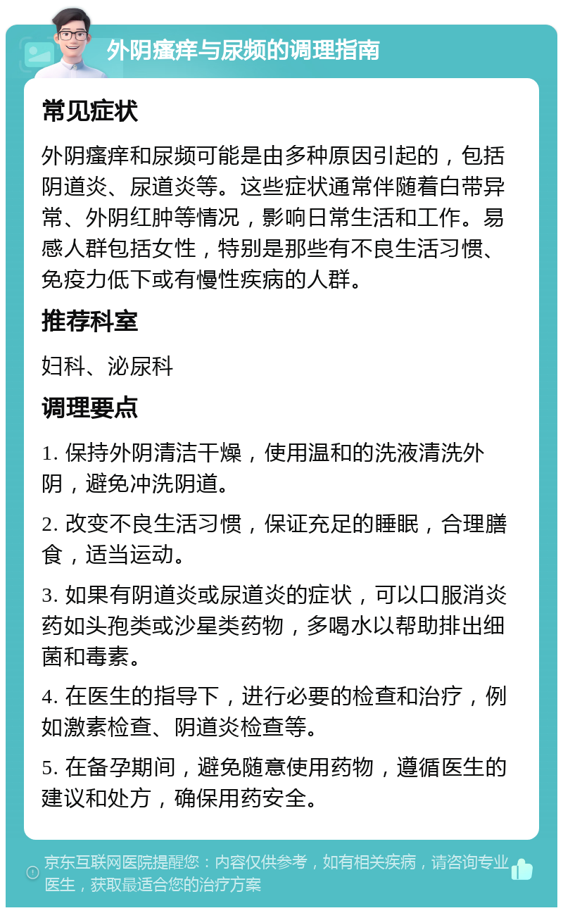 外阴瘙痒与尿频的调理指南 常见症状 外阴瘙痒和尿频可能是由多种原因引起的，包括阴道炎、尿道炎等。这些症状通常伴随着白带异常、外阴红肿等情况，影响日常生活和工作。易感人群包括女性，特别是那些有不良生活习惯、免疫力低下或有慢性疾病的人群。 推荐科室 妇科、泌尿科 调理要点 1. 保持外阴清洁干燥，使用温和的洗液清洗外阴，避免冲洗阴道。 2. 改变不良生活习惯，保证充足的睡眠，合理膳食，适当运动。 3. 如果有阴道炎或尿道炎的症状，可以口服消炎药如头孢类或沙星类药物，多喝水以帮助排出细菌和毒素。 4. 在医生的指导下，进行必要的检查和治疗，例如激素检查、阴道炎检查等。 5. 在备孕期间，避免随意使用药物，遵循医生的建议和处方，确保用药安全。