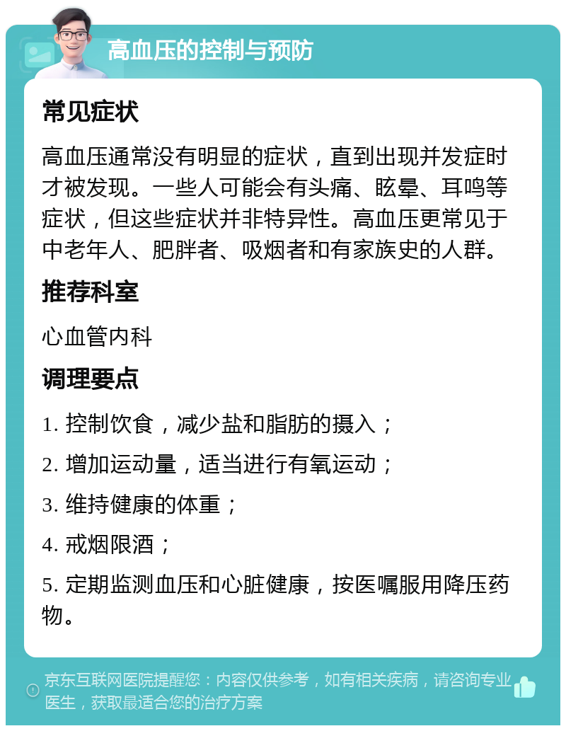 高血压的控制与预防 常见症状 高血压通常没有明显的症状，直到出现并发症时才被发现。一些人可能会有头痛、眩晕、耳鸣等症状，但这些症状并非特异性。高血压更常见于中老年人、肥胖者、吸烟者和有家族史的人群。 推荐科室 心血管内科 调理要点 1. 控制饮食，减少盐和脂肪的摄入； 2. 增加运动量，适当进行有氧运动； 3. 维持健康的体重； 4. 戒烟限酒； 5. 定期监测血压和心脏健康，按医嘱服用降压药物。