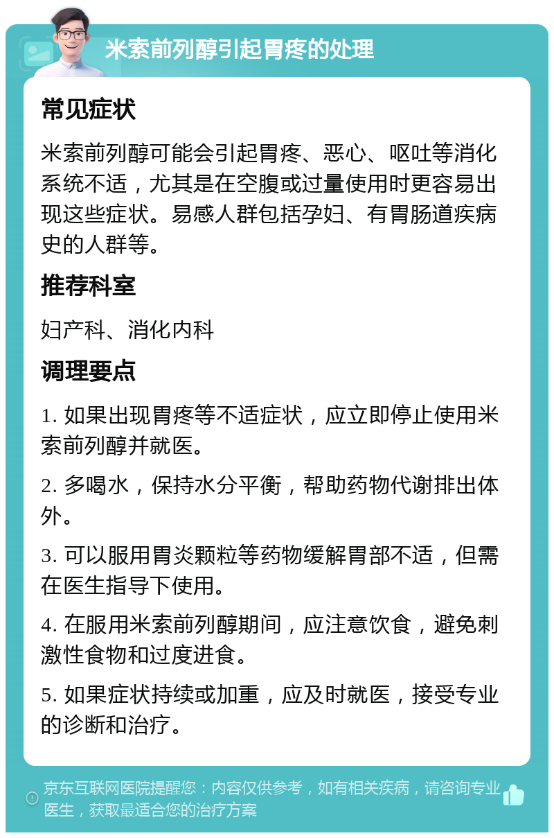 米索前列醇引起胃疼的处理 常见症状 米索前列醇可能会引起胃疼、恶心、呕吐等消化系统不适，尤其是在空腹或过量使用时更容易出现这些症状。易感人群包括孕妇、有胃肠道疾病史的人群等。 推荐科室 妇产科、消化内科 调理要点 1. 如果出现胃疼等不适症状，应立即停止使用米索前列醇并就医。 2. 多喝水，保持水分平衡，帮助药物代谢排出体外。 3. 可以服用胃炎颗粒等药物缓解胃部不适，但需在医生指导下使用。 4. 在服用米索前列醇期间，应注意饮食，避免刺激性食物和过度进食。 5. 如果症状持续或加重，应及时就医，接受专业的诊断和治疗。