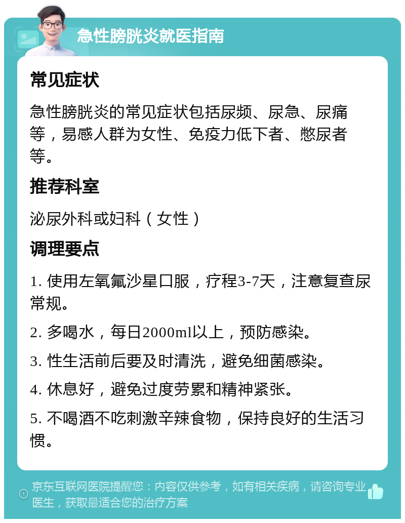 急性膀胱炎就医指南 常见症状 急性膀胱炎的常见症状包括尿频、尿急、尿痛等，易感人群为女性、免疫力低下者、憋尿者等。 推荐科室 泌尿外科或妇科（女性） 调理要点 1. 使用左氧氟沙星口服，疗程3-7天，注意复查尿常规。 2. 多喝水，每日2000ml以上，预防感染。 3. 性生活前后要及时清洗，避免细菌感染。 4. 休息好，避免过度劳累和精神紧张。 5. 不喝酒不吃刺激辛辣食物，保持良好的生活习惯。