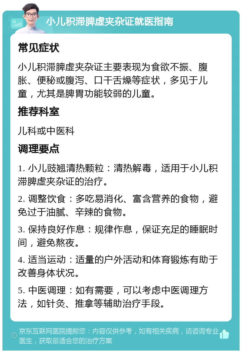 小儿积滞脾虚夹杂证就医指南 常见症状 小儿积滞脾虚夹杂证主要表现为食欲不振、腹胀、便秘或腹泻、口干舌燥等症状，多见于儿童，尤其是脾胃功能较弱的儿童。 推荐科室 儿科或中医科 调理要点 1. 小儿豉翘清热颗粒：清热解毒，适用于小儿积滞脾虚夹杂证的治疗。 2. 调整饮食：多吃易消化、富含营养的食物，避免过于油腻、辛辣的食物。 3. 保持良好作息：规律作息，保证充足的睡眠时间，避免熬夜。 4. 适当运动：适量的户外活动和体育锻炼有助于改善身体状况。 5. 中医调理：如有需要，可以考虑中医调理方法，如针灸、推拿等辅助治疗手段。