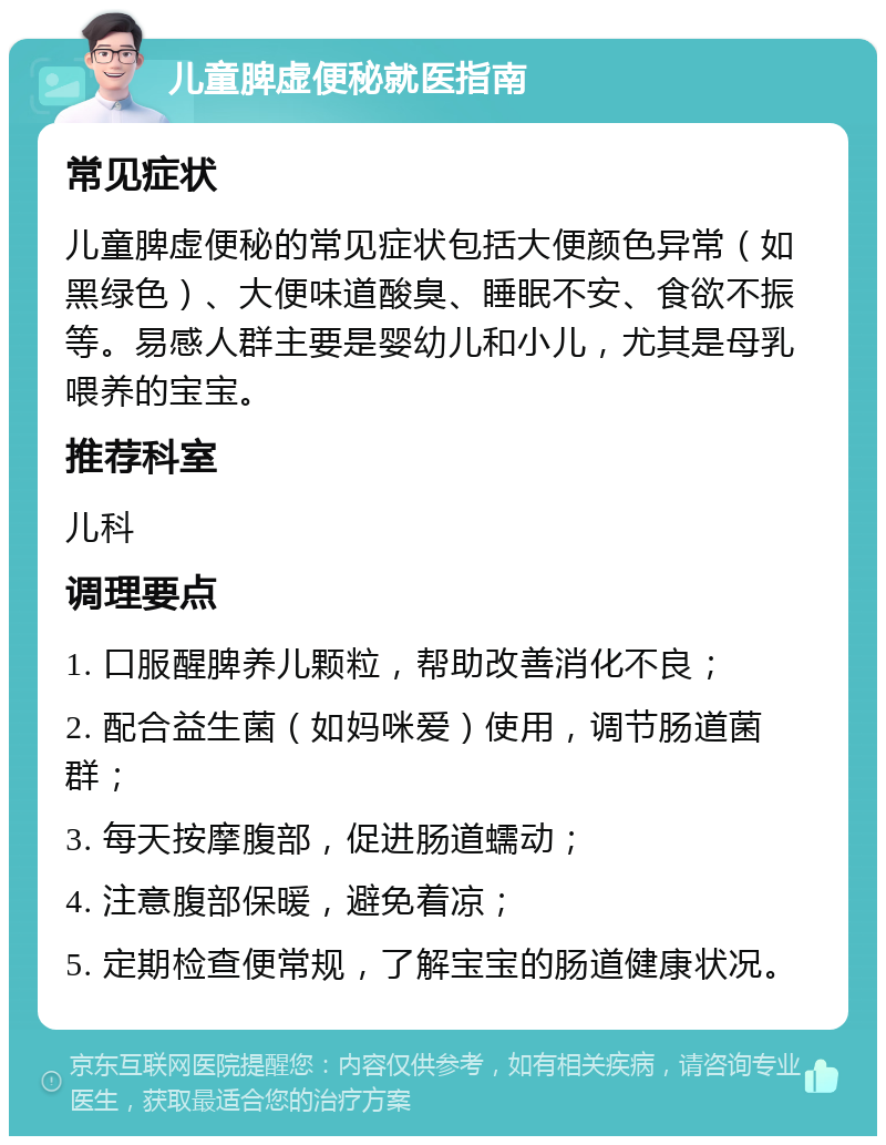 儿童脾虚便秘就医指南 常见症状 儿童脾虚便秘的常见症状包括大便颜色异常（如黑绿色）、大便味道酸臭、睡眠不安、食欲不振等。易感人群主要是婴幼儿和小儿，尤其是母乳喂养的宝宝。 推荐科室 儿科 调理要点 1. 口服醒脾养儿颗粒，帮助改善消化不良； 2. 配合益生菌（如妈咪爱）使用，调节肠道菌群； 3. 每天按摩腹部，促进肠道蠕动； 4. 注意腹部保暖，避免着凉； 5. 定期检查便常规，了解宝宝的肠道健康状况。