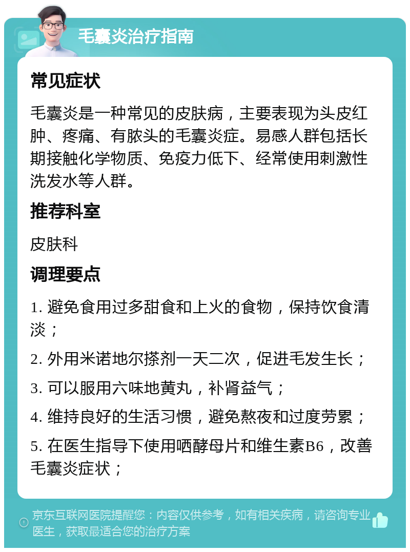 毛囊炎治疗指南 常见症状 毛囊炎是一种常见的皮肤病，主要表现为头皮红肿、疼痛、有脓头的毛囊炎症。易感人群包括长期接触化学物质、免疫力低下、经常使用刺激性洗发水等人群。 推荐科室 皮肤科 调理要点 1. 避免食用过多甜食和上火的食物，保持饮食清淡； 2. 外用米诺地尔搽剂一天二次，促进毛发生长； 3. 可以服用六味地黄丸，补肾益气； 4. 维持良好的生活习惯，避免熬夜和过度劳累； 5. 在医生指导下使用哂酵母片和维生素B6，改善毛囊炎症状；