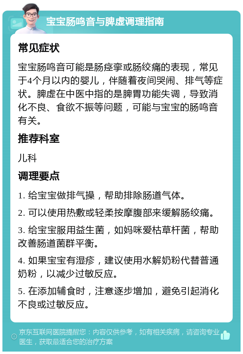 宝宝肠鸣音与脾虚调理指南 常见症状 宝宝肠鸣音可能是肠痉挛或肠绞痛的表现，常见于4个月以内的婴儿，伴随着夜间哭闹、排气等症状。脾虚在中医中指的是脾胃功能失调，导致消化不良、食欲不振等问题，可能与宝宝的肠鸣音有关。 推荐科室 儿科 调理要点 1. 给宝宝做排气操，帮助排除肠道气体。 2. 可以使用热敷或轻柔按摩腹部来缓解肠绞痛。 3. 给宝宝服用益生菌，如妈咪爱枯草杆菌，帮助改善肠道菌群平衡。 4. 如果宝宝有湿疹，建议使用水解奶粉代替普通奶粉，以减少过敏反应。 5. 在添加辅食时，注意逐步增加，避免引起消化不良或过敏反应。