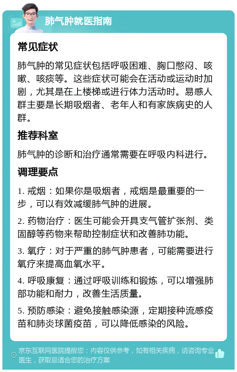 肺气肿就医指南 常见症状 肺气肿的常见症状包括呼吸困难、胸口憋闷、咳嗽、咳痰等。这些症状可能会在活动或运动时加剧，尤其是在上楼梯或进行体力活动时。易感人群主要是长期吸烟者、老年人和有家族病史的人群。 推荐科室 肺气肿的诊断和治疗通常需要在呼吸内科进行。 调理要点 1. 戒烟：如果你是吸烟者，戒烟是最重要的一步，可以有效减缓肺气肿的进展。 2. 药物治疗：医生可能会开具支气管扩张剂、类固醇等药物来帮助控制症状和改善肺功能。 3. 氧疗：对于严重的肺气肿患者，可能需要进行氧疗来提高血氧水平。 4. 呼吸康复：通过呼吸训练和锻炼，可以增强肺部功能和耐力，改善生活质量。 5. 预防感染：避免接触感染源，定期接种流感疫苗和肺炎球菌疫苗，可以降低感染的风险。