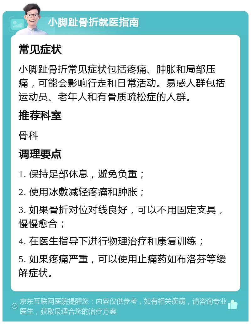 小脚趾骨折就医指南 常见症状 小脚趾骨折常见症状包括疼痛、肿胀和局部压痛，可能会影响行走和日常活动。易感人群包括运动员、老年人和有骨质疏松症的人群。 推荐科室 骨科 调理要点 1. 保持足部休息，避免负重； 2. 使用冰敷减轻疼痛和肿胀； 3. 如果骨折对位对线良好，可以不用固定支具，慢慢愈合； 4. 在医生指导下进行物理治疗和康复训练； 5. 如果疼痛严重，可以使用止痛药如布洛芬等缓解症状。