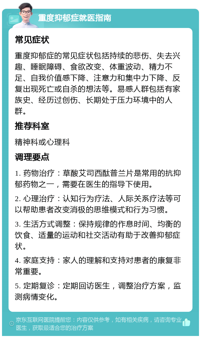 重度抑郁症就医指南 常见症状 重度抑郁症的常见症状包括持续的悲伤、失去兴趣、睡眠障碍、食欲改变、体重波动、精力不足、自我价值感下降、注意力和集中力下降、反复出现死亡或自杀的想法等。易感人群包括有家族史、经历过创伤、长期处于压力环境中的人群。 推荐科室 精神科或心理科 调理要点 1. 药物治疗：草酸艾司西酞普兰片是常用的抗抑郁药物之一，需要在医生的指导下使用。 2. 心理治疗：认知行为疗法、人际关系疗法等可以帮助患者改变消极的思维模式和行为习惯。 3. 生活方式调整：保持规律的作息时间、均衡的饮食、适量的运动和社交活动有助于改善抑郁症状。 4. 家庭支持：家人的理解和支持对患者的康复非常重要。 5. 定期复诊：定期回访医生，调整治疗方案，监测病情变化。