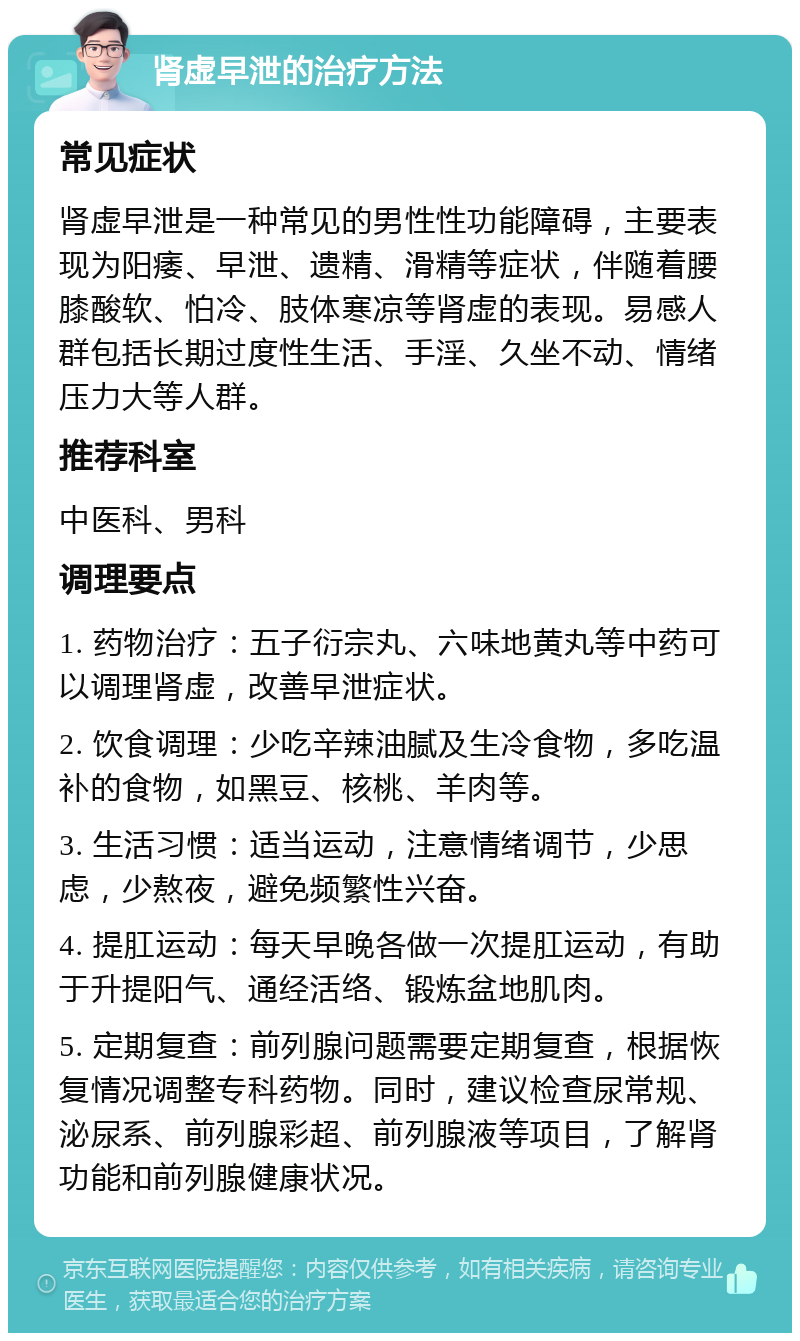 肾虚早泄的治疗方法 常见症状 肾虚早泄是一种常见的男性性功能障碍，主要表现为阳痿、早泄、遗精、滑精等症状，伴随着腰膝酸软、怕冷、肢体寒凉等肾虚的表现。易感人群包括长期过度性生活、手淫、久坐不动、情绪压力大等人群。 推荐科室 中医科、男科 调理要点 1. 药物治疗：五子衍宗丸、六味地黄丸等中药可以调理肾虚，改善早泄症状。 2. 饮食调理：少吃辛辣油腻及生冷食物，多吃温补的食物，如黑豆、核桃、羊肉等。 3. 生活习惯：适当运动，注意情绪调节，少思虑，少熬夜，避免频繁性兴奋。 4. 提肛运动：每天早晚各做一次提肛运动，有助于升提阳气、通经活络、锻炼盆地肌肉。 5. 定期复查：前列腺问题需要定期复查，根据恢复情况调整专科药物。同时，建议检查尿常规、泌尿系、前列腺彩超、前列腺液等项目，了解肾功能和前列腺健康状况。