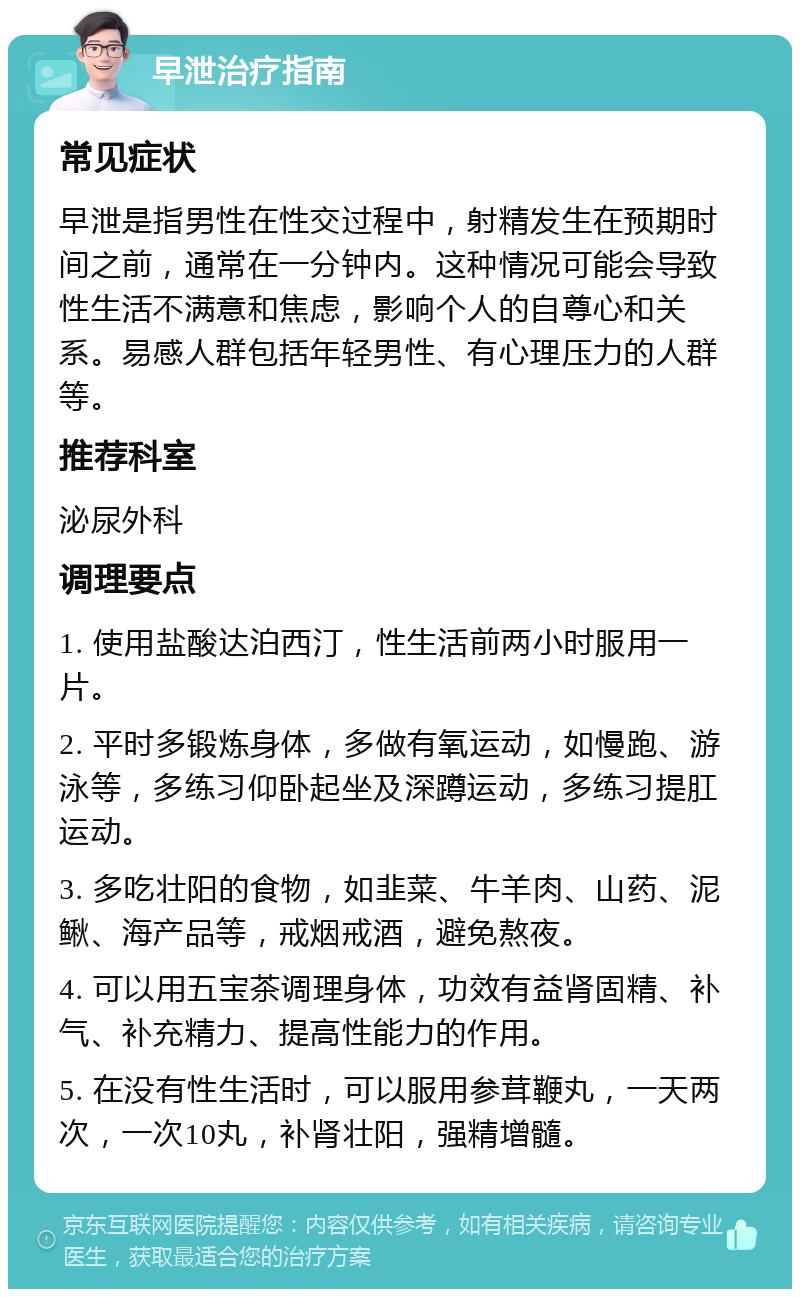 早泄治疗指南 常见症状 早泄是指男性在性交过程中，射精发生在预期时间之前，通常在一分钟内。这种情况可能会导致性生活不满意和焦虑，影响个人的自尊心和关系。易感人群包括年轻男性、有心理压力的人群等。 推荐科室 泌尿外科 调理要点 1. 使用盐酸达泊西汀，性生活前两小时服用一片。 2. 平时多锻炼身体，多做有氧运动，如慢跑、游泳等，多练习仰卧起坐及深蹲运动，多练习提肛运动。 3. 多吃壮阳的食物，如韭菜、牛羊肉、山药、泥鳅、海产品等，戒烟戒酒，避免熬夜。 4. 可以用五宝茶调理身体，功效有益肾固精、补气、补充精力、提高性能力的作用。 5. 在没有性生活时，可以服用参茸鞭丸，一天两次，一次10丸，补肾壮阳，强精增髓。