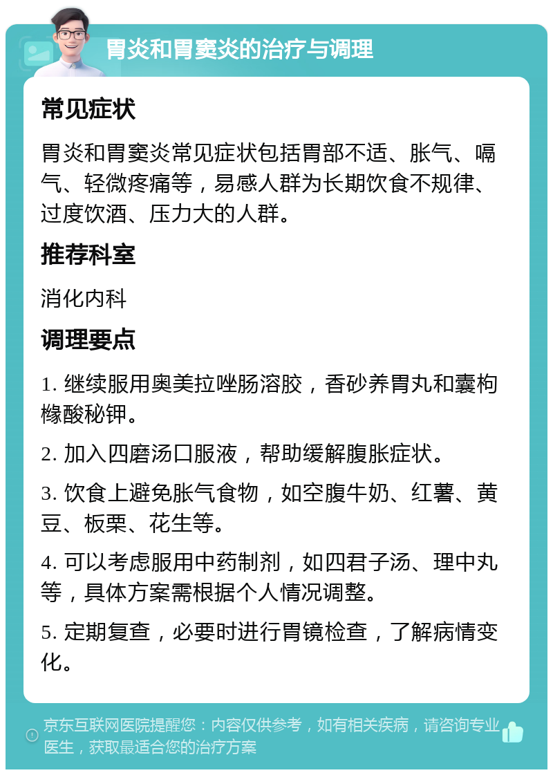 胃炎和胃窦炎的治疗与调理 常见症状 胃炎和胃窦炎常见症状包括胃部不适、胀气、嗝气、轻微疼痛等，易感人群为长期饮食不规律、过度饮酒、压力大的人群。 推荐科室 消化内科 调理要点 1. 继续服用奥美拉唑肠溶胶，香砂养胃丸和囊枸橼酸秘钾。 2. 加入四磨汤口服液，帮助缓解腹胀症状。 3. 饮食上避免胀气食物，如空腹牛奶、红薯、黄豆、板栗、花生等。 4. 可以考虑服用中药制剂，如四君子汤、理中丸等，具体方案需根据个人情况调整。 5. 定期复查，必要时进行胃镜检查，了解病情变化。