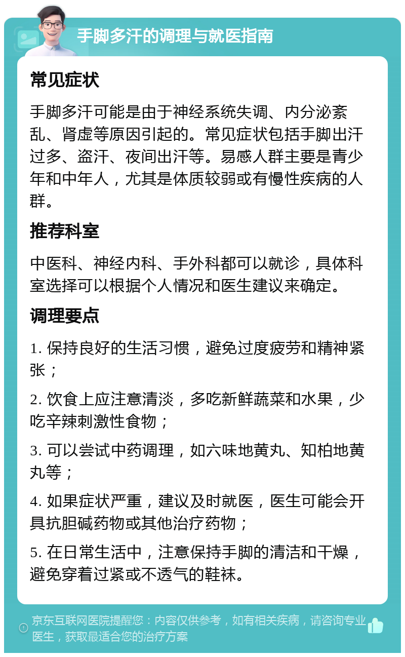 手脚多汗的调理与就医指南 常见症状 手脚多汗可能是由于神经系统失调、内分泌紊乱、肾虚等原因引起的。常见症状包括手脚出汗过多、盗汗、夜间出汗等。易感人群主要是青少年和中年人，尤其是体质较弱或有慢性疾病的人群。 推荐科室 中医科、神经内科、手外科都可以就诊，具体科室选择可以根据个人情况和医生建议来确定。 调理要点 1. 保持良好的生活习惯，避免过度疲劳和精神紧张； 2. 饮食上应注意清淡，多吃新鲜蔬菜和水果，少吃辛辣刺激性食物； 3. 可以尝试中药调理，如六味地黄丸、知柏地黄丸等； 4. 如果症状严重，建议及时就医，医生可能会开具抗胆碱药物或其他治疗药物； 5. 在日常生活中，注意保持手脚的清洁和干燥，避免穿着过紧或不透气的鞋袜。