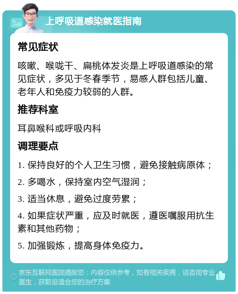 上呼吸道感染就医指南 常见症状 咳嗽、喉咙干、扁桃体发炎是上呼吸道感染的常见症状，多见于冬春季节，易感人群包括儿童、老年人和免疫力较弱的人群。 推荐科室 耳鼻喉科或呼吸内科 调理要点 1. 保持良好的个人卫生习惯，避免接触病原体； 2. 多喝水，保持室内空气湿润； 3. 适当休息，避免过度劳累； 4. 如果症状严重，应及时就医，遵医嘱服用抗生素和其他药物； 5. 加强锻炼，提高身体免疫力。