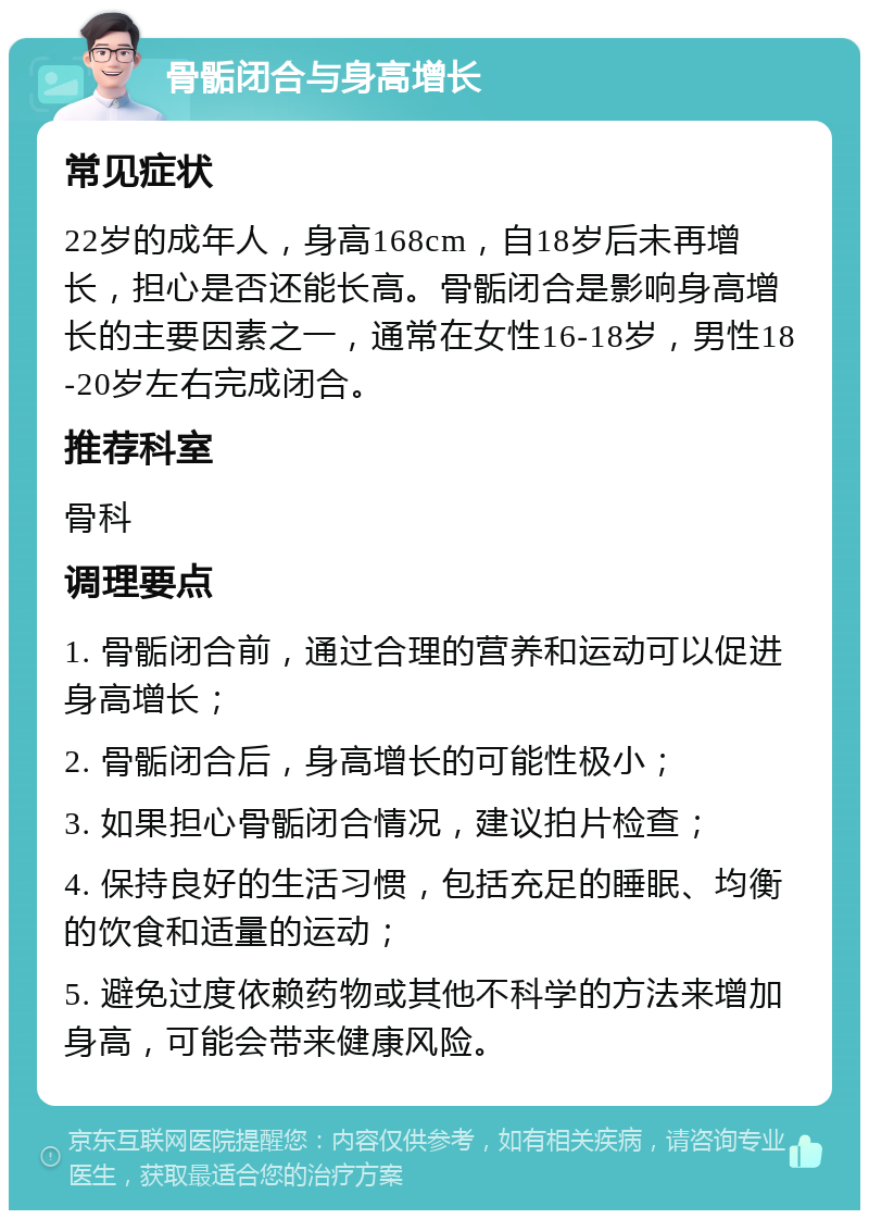 骨骺闭合与身高增长 常见症状 22岁的成年人，身高168cm，自18岁后未再增长，担心是否还能长高。骨骺闭合是影响身高增长的主要因素之一，通常在女性16-18岁，男性18-20岁左右完成闭合。 推荐科室 骨科 调理要点 1. 骨骺闭合前，通过合理的营养和运动可以促进身高增长； 2. 骨骺闭合后，身高增长的可能性极小； 3. 如果担心骨骺闭合情况，建议拍片检查； 4. 保持良好的生活习惯，包括充足的睡眠、均衡的饮食和适量的运动； 5. 避免过度依赖药物或其他不科学的方法来增加身高，可能会带来健康风险。