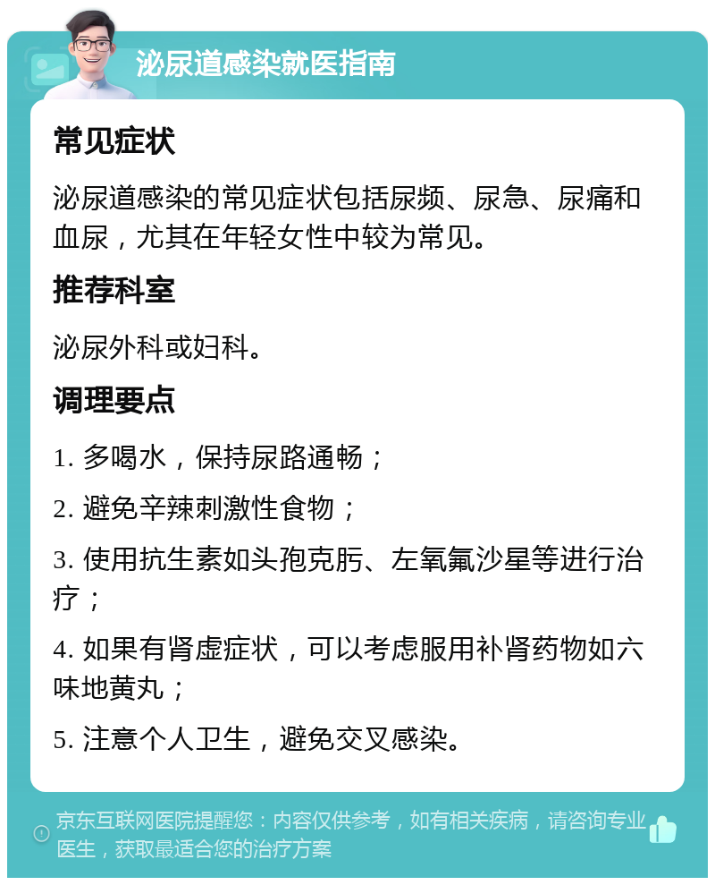 泌尿道感染就医指南 常见症状 泌尿道感染的常见症状包括尿频、尿急、尿痛和血尿，尤其在年轻女性中较为常见。 推荐科室 泌尿外科或妇科。 调理要点 1. 多喝水，保持尿路通畅； 2. 避免辛辣刺激性食物； 3. 使用抗生素如头孢克肟、左氧氟沙星等进行治疗； 4. 如果有肾虚症状，可以考虑服用补肾药物如六味地黄丸； 5. 注意个人卫生，避免交叉感染。