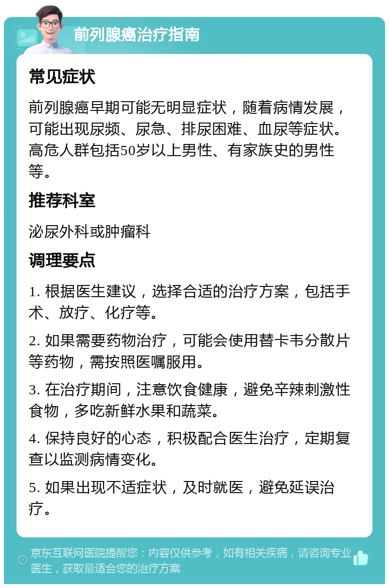 前列腺癌治疗指南 常见症状 前列腺癌早期可能无明显症状，随着病情发展，可能出现尿频、尿急、排尿困难、血尿等症状。高危人群包括50岁以上男性、有家族史的男性等。 推荐科室 泌尿外科或肿瘤科 调理要点 1. 根据医生建议，选择合适的治疗方案，包括手术、放疗、化疗等。 2. 如果需要药物治疗，可能会使用替卡韦分散片等药物，需按照医嘱服用。 3. 在治疗期间，注意饮食健康，避免辛辣刺激性食物，多吃新鲜水果和蔬菜。 4. 保持良好的心态，积极配合医生治疗，定期复查以监测病情变化。 5. 如果出现不适症状，及时就医，避免延误治疗。