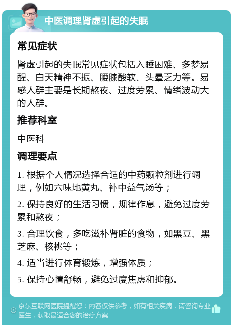 中医调理肾虚引起的失眠 常见症状 肾虚引起的失眠常见症状包括入睡困难、多梦易醒、白天精神不振、腰膝酸软、头晕乏力等。易感人群主要是长期熬夜、过度劳累、情绪波动大的人群。 推荐科室 中医科 调理要点 1. 根据个人情况选择合适的中药颗粒剂进行调理，例如六味地黄丸、补中益气汤等； 2. 保持良好的生活习惯，规律作息，避免过度劳累和熬夜； 3. 合理饮食，多吃滋补肾脏的食物，如黑豆、黑芝麻、核桃等； 4. 适当进行体育锻炼，增强体质； 5. 保持心情舒畅，避免过度焦虑和抑郁。