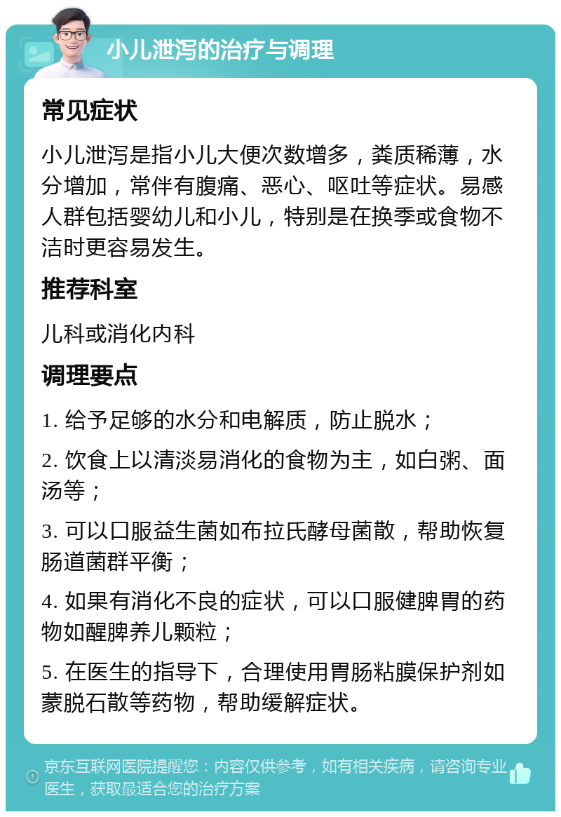 小儿泄泻的治疗与调理 常见症状 小儿泄泻是指小儿大便次数增多，粪质稀薄，水分增加，常伴有腹痛、恶心、呕吐等症状。易感人群包括婴幼儿和小儿，特别是在换季或食物不洁时更容易发生。 推荐科室 儿科或消化内科 调理要点 1. 给予足够的水分和电解质，防止脱水； 2. 饮食上以清淡易消化的食物为主，如白粥、面汤等； 3. 可以口服益生菌如布拉氏酵母菌散，帮助恢复肠道菌群平衡； 4. 如果有消化不良的症状，可以口服健脾胃的药物如醒脾养儿颗粒； 5. 在医生的指导下，合理使用胃肠粘膜保护剂如蒙脱石散等药物，帮助缓解症状。