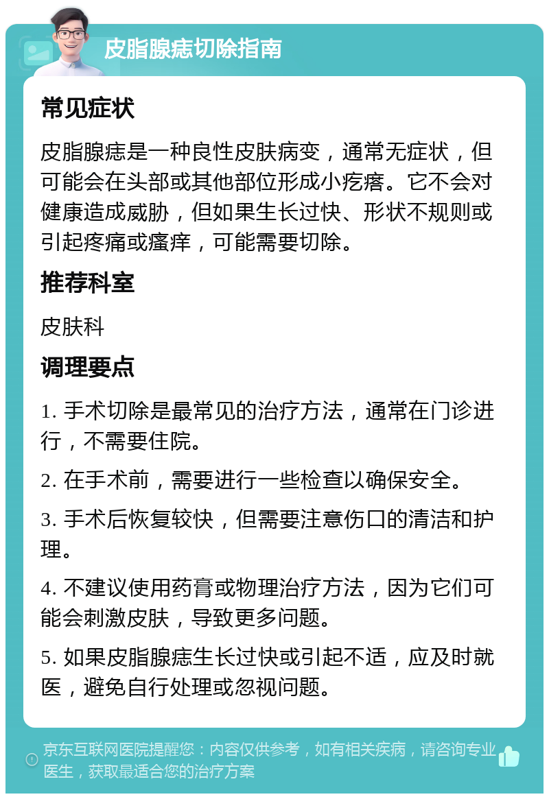 皮脂腺痣切除指南 常见症状 皮脂腺痣是一种良性皮肤病变，通常无症状，但可能会在头部或其他部位形成小疙瘩。它不会对健康造成威胁，但如果生长过快、形状不规则或引起疼痛或瘙痒，可能需要切除。 推荐科室 皮肤科 调理要点 1. 手术切除是最常见的治疗方法，通常在门诊进行，不需要住院。 2. 在手术前，需要进行一些检查以确保安全。 3. 手术后恢复较快，但需要注意伤口的清洁和护理。 4. 不建议使用药膏或物理治疗方法，因为它们可能会刺激皮肤，导致更多问题。 5. 如果皮脂腺痣生长过快或引起不适，应及时就医，避免自行处理或忽视问题。