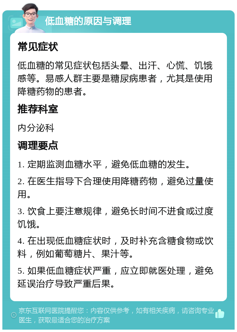 低血糖的原因与调理 常见症状 低血糖的常见症状包括头晕、出汗、心慌、饥饿感等。易感人群主要是糖尿病患者，尤其是使用降糖药物的患者。 推荐科室 内分泌科 调理要点 1. 定期监测血糖水平，避免低血糖的发生。 2. 在医生指导下合理使用降糖药物，避免过量使用。 3. 饮食上要注意规律，避免长时间不进食或过度饥饿。 4. 在出现低血糖症状时，及时补充含糖食物或饮料，例如葡萄糖片、果汁等。 5. 如果低血糖症状严重，应立即就医处理，避免延误治疗导致严重后果。