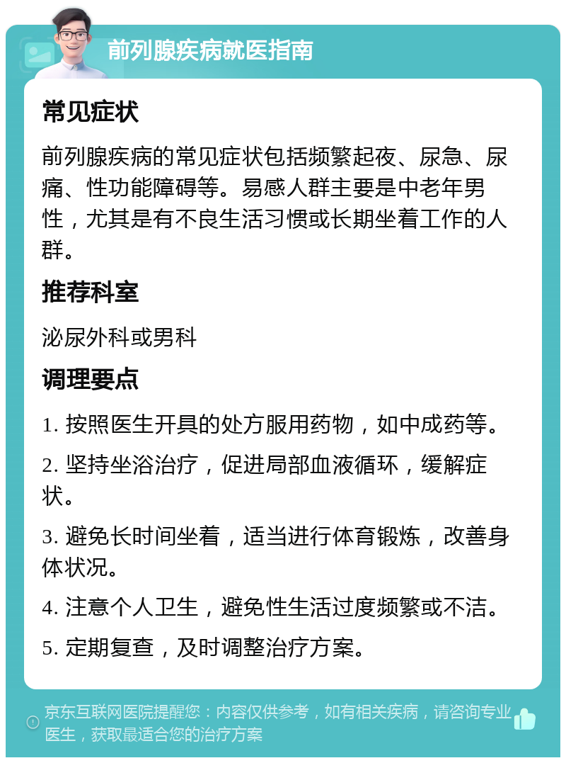 前列腺疾病就医指南 常见症状 前列腺疾病的常见症状包括频繁起夜、尿急、尿痛、性功能障碍等。易感人群主要是中老年男性，尤其是有不良生活习惯或长期坐着工作的人群。 推荐科室 泌尿外科或男科 调理要点 1. 按照医生开具的处方服用药物，如中成药等。 2. 坚持坐浴治疗，促进局部血液循环，缓解症状。 3. 避免长时间坐着，适当进行体育锻炼，改善身体状况。 4. 注意个人卫生，避免性生活过度频繁或不洁。 5. 定期复查，及时调整治疗方案。