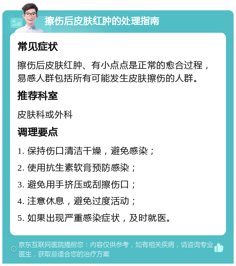 擦伤后皮肤红肿的处理指南 常见症状 擦伤后皮肤红肿、有小点点是正常的愈合过程，易感人群包括所有可能发生皮肤擦伤的人群。 推荐科室 皮肤科或外科 调理要点 1. 保持伤口清洁干燥，避免感染； 2. 使用抗生素软膏预防感染； 3. 避免用手挤压或刮擦伤口； 4. 注意休息，避免过度活动； 5. 如果出现严重感染症状，及时就医。