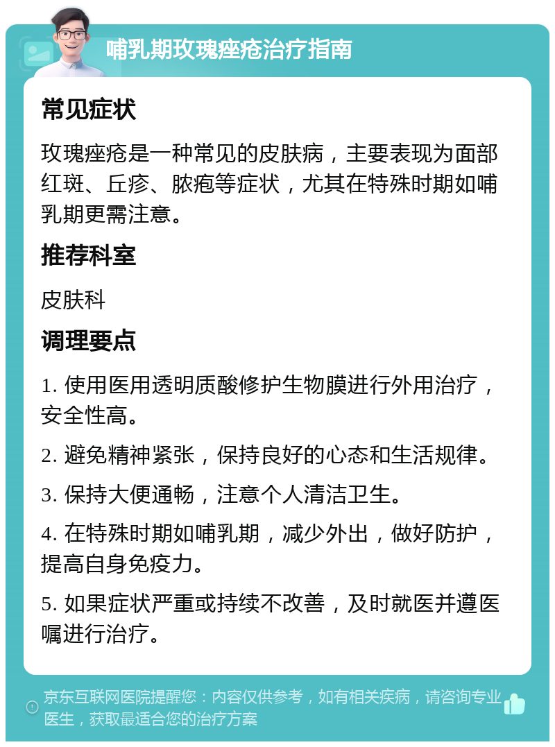 哺乳期玫瑰痤疮治疗指南 常见症状 玫瑰痤疮是一种常见的皮肤病，主要表现为面部红斑、丘疹、脓疱等症状，尤其在特殊时期如哺乳期更需注意。 推荐科室 皮肤科 调理要点 1. 使用医用透明质酸修护生物膜进行外用治疗，安全性高。 2. 避免精神紧张，保持良好的心态和生活规律。 3. 保持大便通畅，注意个人清洁卫生。 4. 在特殊时期如哺乳期，减少外出，做好防护，提高自身免疫力。 5. 如果症状严重或持续不改善，及时就医并遵医嘱进行治疗。