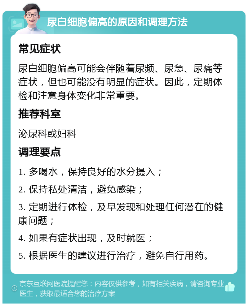 尿白细胞偏高的原因和调理方法 常见症状 尿白细胞偏高可能会伴随着尿频、尿急、尿痛等症状，但也可能没有明显的症状。因此，定期体检和注意身体变化非常重要。 推荐科室 泌尿科或妇科 调理要点 1. 多喝水，保持良好的水分摄入； 2. 保持私处清洁，避免感染； 3. 定期进行体检，及早发现和处理任何潜在的健康问题； 4. 如果有症状出现，及时就医； 5. 根据医生的建议进行治疗，避免自行用药。