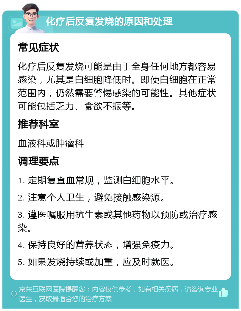 化疗后反复发烧的原因和处理 常见症状 化疗后反复发烧可能是由于全身任何地方都容易感染，尤其是白细胞降低时。即使白细胞在正常范围内，仍然需要警惕感染的可能性。其他症状可能包括乏力、食欲不振等。 推荐科室 血液科或肿瘤科 调理要点 1. 定期复查血常规，监测白细胞水平。 2. 注意个人卫生，避免接触感染源。 3. 遵医嘱服用抗生素或其他药物以预防或治疗感染。 4. 保持良好的营养状态，增强免疫力。 5. 如果发烧持续或加重，应及时就医。