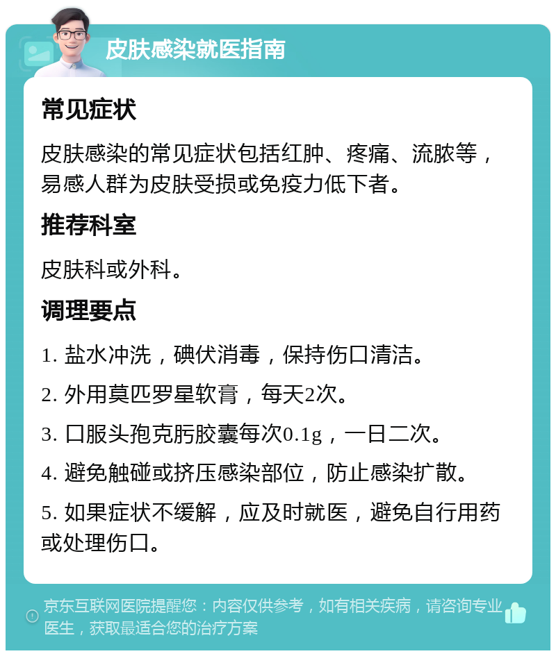 皮肤感染就医指南 常见症状 皮肤感染的常见症状包括红肿、疼痛、流脓等，易感人群为皮肤受损或免疫力低下者。 推荐科室 皮肤科或外科。 调理要点 1. 盐水冲洗，碘伏消毒，保持伤口清洁。 2. 外用莫匹罗星软膏，每天2次。 3. 口服头孢克肟胶囊每次0.1g，一日二次。 4. 避免触碰或挤压感染部位，防止感染扩散。 5. 如果症状不缓解，应及时就医，避免自行用药或处理伤口。