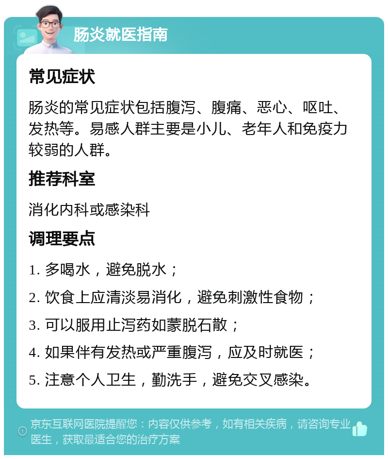 肠炎就医指南 常见症状 肠炎的常见症状包括腹泻、腹痛、恶心、呕吐、发热等。易感人群主要是小儿、老年人和免疫力较弱的人群。 推荐科室 消化内科或感染科 调理要点 1. 多喝水，避免脱水； 2. 饮食上应清淡易消化，避免刺激性食物； 3. 可以服用止泻药如蒙脱石散； 4. 如果伴有发热或严重腹泻，应及时就医； 5. 注意个人卫生，勤洗手，避免交叉感染。