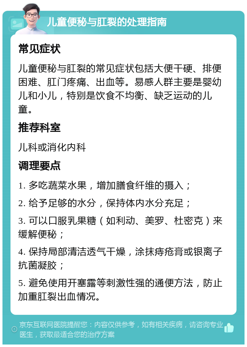 儿童便秘与肛裂的处理指南 常见症状 儿童便秘与肛裂的常见症状包括大便干硬、排便困难、肛门疼痛、出血等。易感人群主要是婴幼儿和小儿，特别是饮食不均衡、缺乏运动的儿童。 推荐科室 儿科或消化内科 调理要点 1. 多吃蔬菜水果，增加膳食纤维的摄入； 2. 给予足够的水分，保持体内水分充足； 3. 可以口服乳果糖（如利动、美罗、杜密克）来缓解便秘； 4. 保持局部清洁透气干燥，涂抹痔疮膏或银离子抗菌凝胶； 5. 避免使用开塞露等刺激性强的通便方法，防止加重肛裂出血情况。