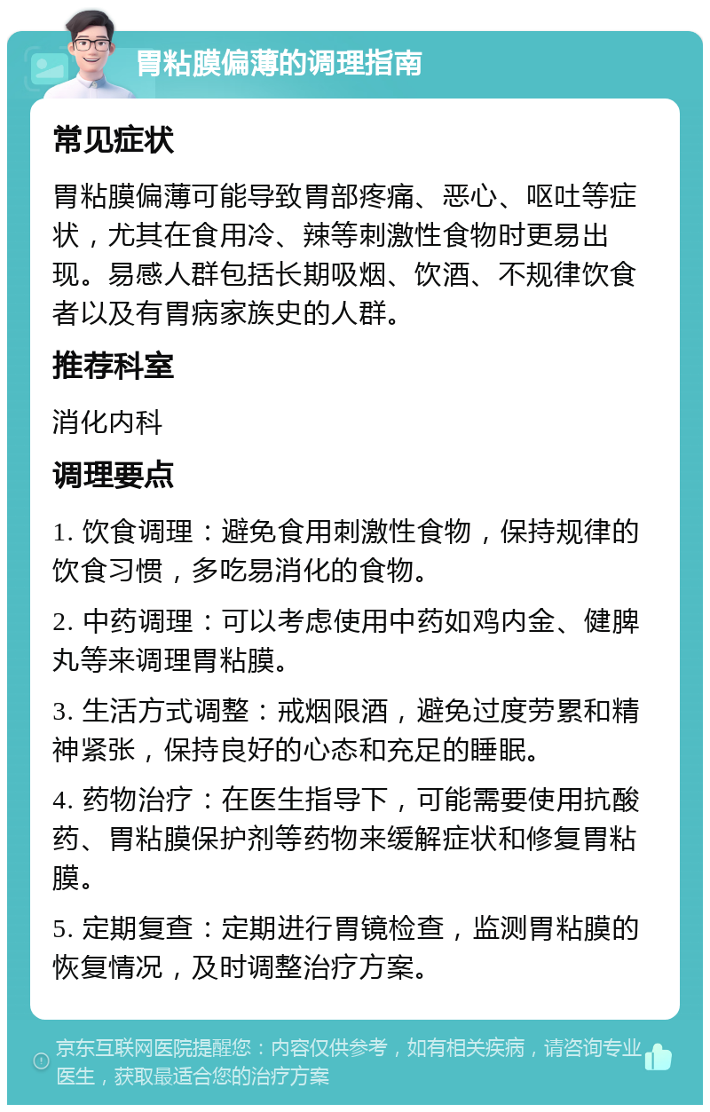 胃粘膜偏薄的调理指南 常见症状 胃粘膜偏薄可能导致胃部疼痛、恶心、呕吐等症状，尤其在食用冷、辣等刺激性食物时更易出现。易感人群包括长期吸烟、饮酒、不规律饮食者以及有胃病家族史的人群。 推荐科室 消化内科 调理要点 1. 饮食调理：避免食用刺激性食物，保持规律的饮食习惯，多吃易消化的食物。 2. 中药调理：可以考虑使用中药如鸡内金、健脾丸等来调理胃粘膜。 3. 生活方式调整：戒烟限酒，避免过度劳累和精神紧张，保持良好的心态和充足的睡眠。 4. 药物治疗：在医生指导下，可能需要使用抗酸药、胃粘膜保护剂等药物来缓解症状和修复胃粘膜。 5. 定期复查：定期进行胃镜检查，监测胃粘膜的恢复情况，及时调整治疗方案。