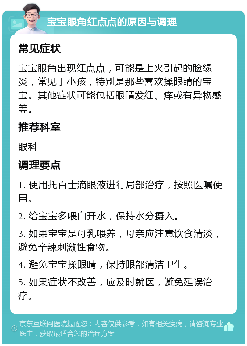 宝宝眼角红点点的原因与调理 常见症状 宝宝眼角出现红点点，可能是上火引起的睑缘炎，常见于小孩，特别是那些喜欢揉眼睛的宝宝。其他症状可能包括眼睛发红、痒或有异物感等。 推荐科室 眼科 调理要点 1. 使用托百士滴眼液进行局部治疗，按照医嘱使用。 2. 给宝宝多喂白开水，保持水分摄入。 3. 如果宝宝是母乳喂养，母亲应注意饮食清淡，避免辛辣刺激性食物。 4. 避免宝宝揉眼睛，保持眼部清洁卫生。 5. 如果症状不改善，应及时就医，避免延误治疗。