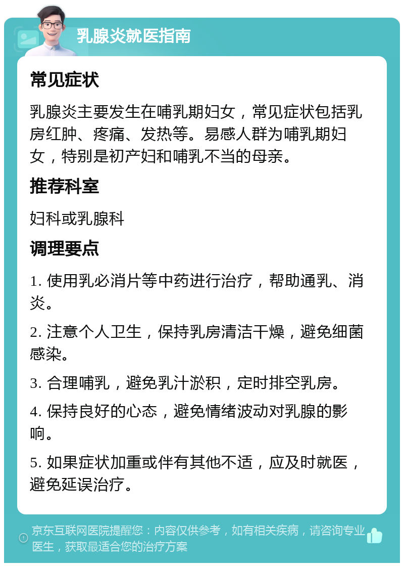 乳腺炎就医指南 常见症状 乳腺炎主要发生在哺乳期妇女，常见症状包括乳房红肿、疼痛、发热等。易感人群为哺乳期妇女，特别是初产妇和哺乳不当的母亲。 推荐科室 妇科或乳腺科 调理要点 1. 使用乳必消片等中药进行治疗，帮助通乳、消炎。 2. 注意个人卫生，保持乳房清洁干燥，避免细菌感染。 3. 合理哺乳，避免乳汁淤积，定时排空乳房。 4. 保持良好的心态，避免情绪波动对乳腺的影响。 5. 如果症状加重或伴有其他不适，应及时就医，避免延误治疗。